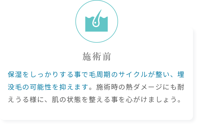 保湿をしっかりする事で毛周期のサイクルが整い、埋没毛の可能性を抑えます。施術時の熱ダメージにも耐えうる様に、肌の状態を整える事を心がけましょう。