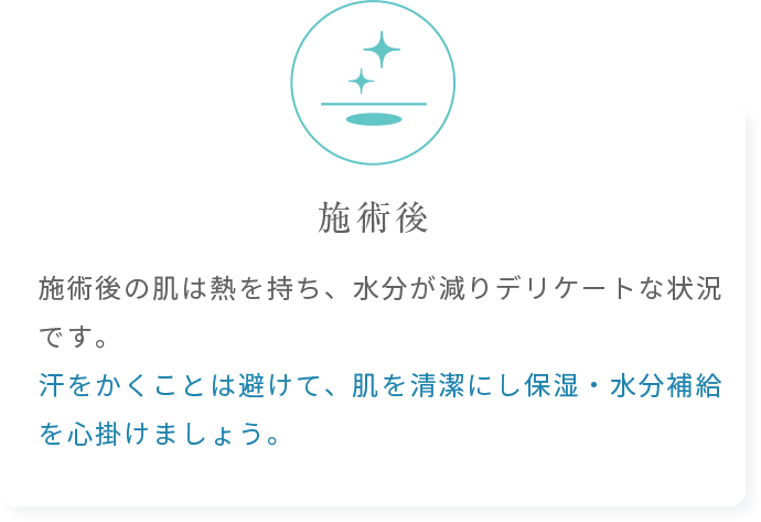 施術後の肌は熱を持ち、水分が減りデリケートな状況です。汗をかくことは避けて、肌を清潔にし保湿・水分補給を心掛けましょう。